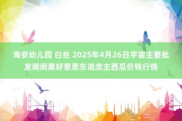 海安幼儿园 白丝 2025年4月26日宇宙主要批发阛阓黑好意思东说念主西瓜价钱行情