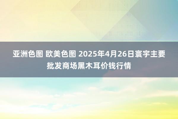 亚洲色图 欧美色图 2025年4月26日寰宇主要批发商场黑木耳价钱行情