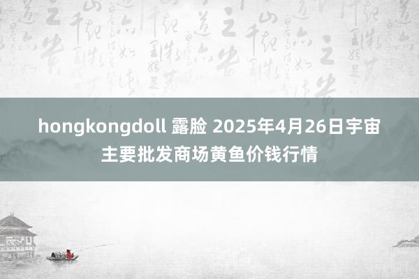 hongkongdoll 露脸 2025年4月26日宇宙主要批发商场黄鱼价钱行情