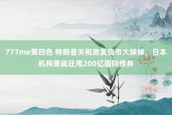 777me第四色 特朗普关税激发债市大除掉，日本机构萧疏狂甩200亿国际债券