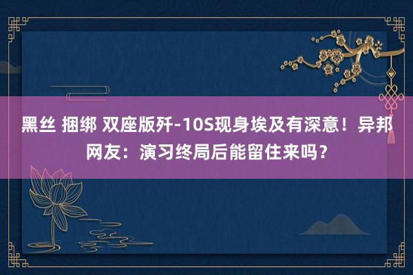 黑丝 捆绑 双座版歼-10S现身埃及有深意！异邦网友：演习终局后能留住来吗？