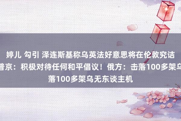 婷儿 勾引 泽连斯基称乌英法好意思将在伦敦究诘媾和事宜！普京：积极对待任何和平倡议！俄方：击落100多架乌无东谈主机