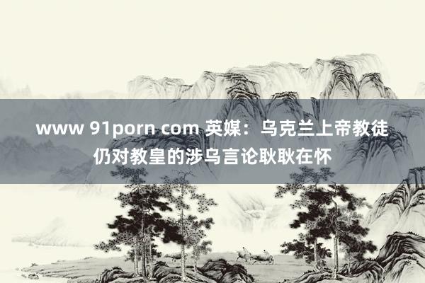 www 91porn com 英媒：乌克兰上帝教徒仍对教皇的涉乌言论耿耿在怀