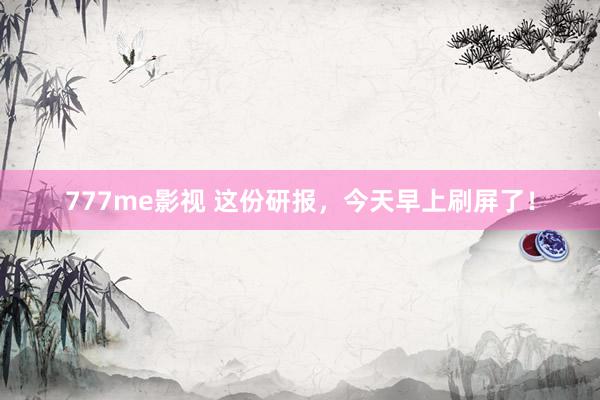777me影视 这份研报，今天早上刷屏了！
