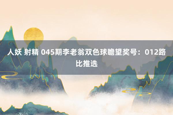 人妖 射精 045期李老翁双色球瞻望奖号：012路比推选